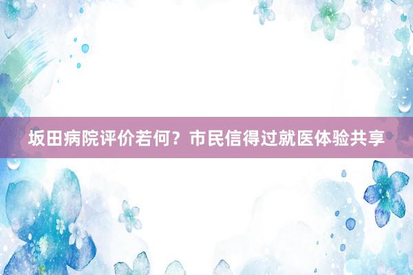 坂田病院评价若何？市民信得过就医体验共享